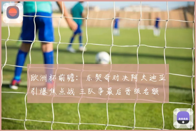 欧洲杯前瞻:东契奇对决阿夫迪亚引爆焦点战 三队争最后晋级名额