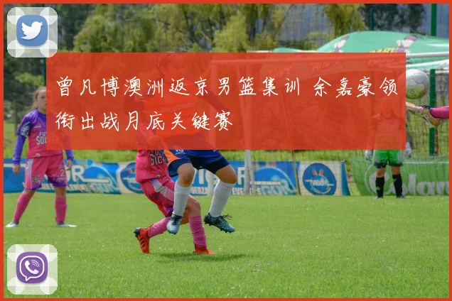 曾凡博澳洲返京男篮集训 余嘉豪领衔出战月底关键赛