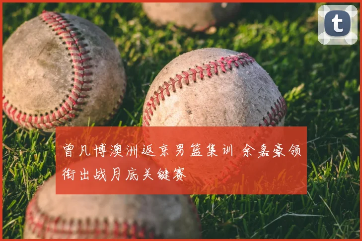 曾凡博澳洲返京男篮集训 余嘉豪领衔出战月底关键赛