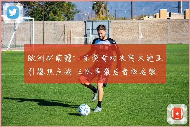 欧洲杯前瞻：东契奇对决阿夫迪亚引爆焦点战 三队争最后晋级名额